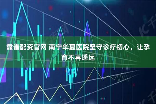 靠谱配资官网 南宁华夏医院坚守诊疗初心，让孕育不再遥远