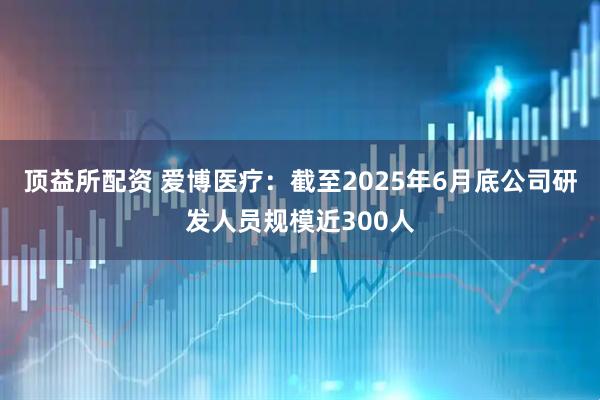 顶益所配资 爱博医疗：截至2025年6月底公司研发人员规模近300人