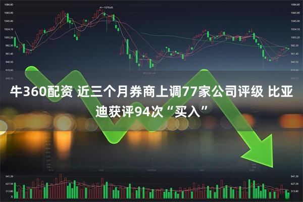牛360配资 近三个月券商上调77家公司评级 比亚迪获评94次“买入”