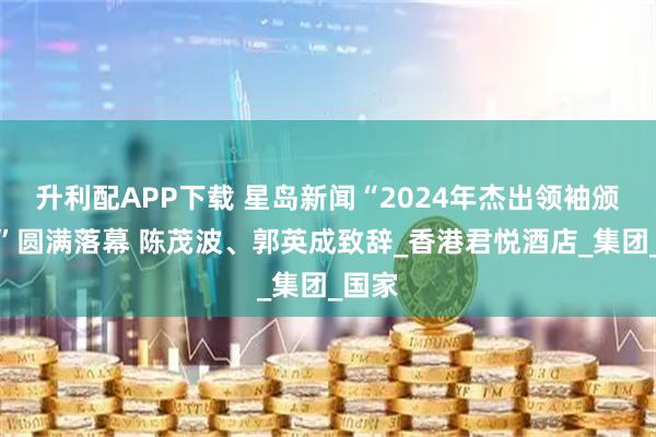 升利配APP下载 星岛新闻“2024年杰出领袖颁奖礼”圆满落幕 陈茂波、郭英成致辞_香港君悦酒店_集团_国家