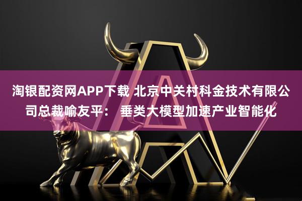 淘银配资网APP下载 北京中关村科金技术有限公司总裁喻友平： 垂类大模型加速产业智能化