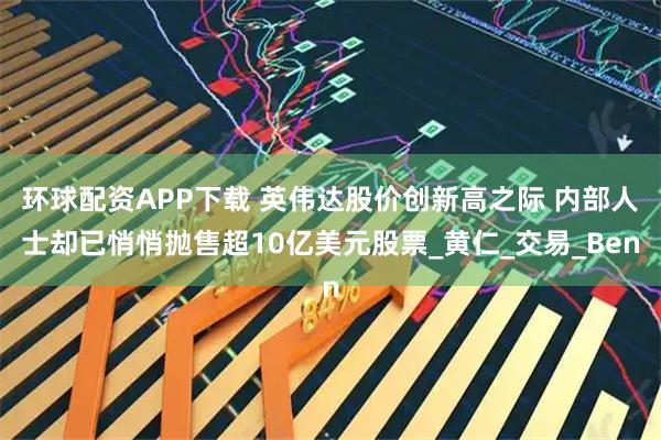 环球配资APP下载 英伟达股价创新高之际 内部人士却已悄悄抛售超10亿美元股票_黄仁_交易_Ben