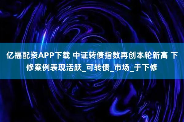 亿福配资APP下载 中证转债指数再创本轮新高 下修案例表现活跃_可转债_市场_于下修