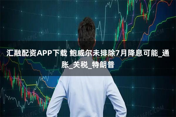 汇融配资APP下载 鲍威尔未排除7月降息可能_通胀_关税_特朗普