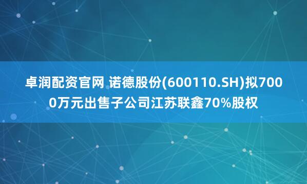 卓润配资官网 诺德股份(600110.SH)拟7000万元出售子公司江苏联鑫70%股权