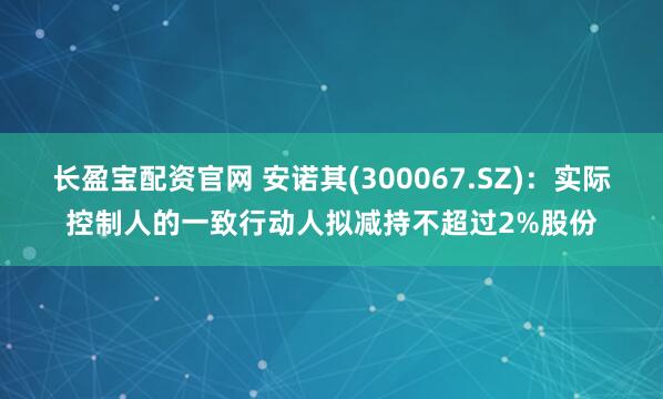 长盈宝配资官网 安诺其(300067.SZ)：实际控制人的一致行动人拟减持不超过2%股份
