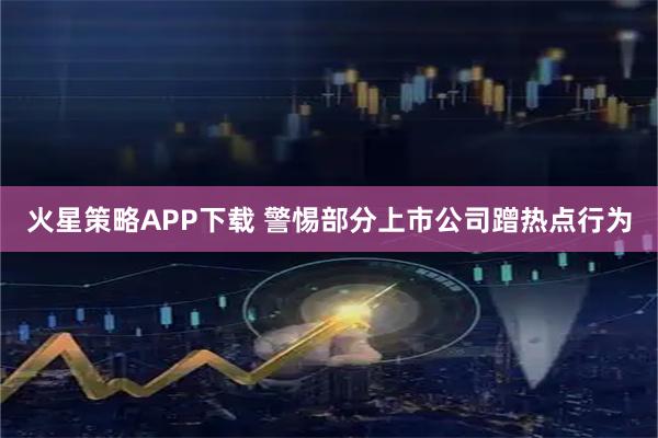 火星策略APP下载 警惕部分上市公司蹭热点行为
