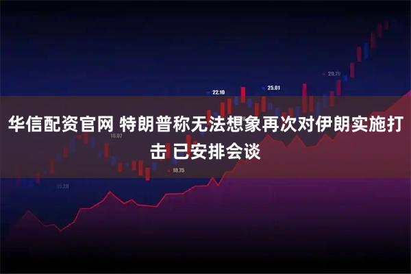 华信配资官网 特朗普称无法想象再次对伊朗实施打击 已安排会谈