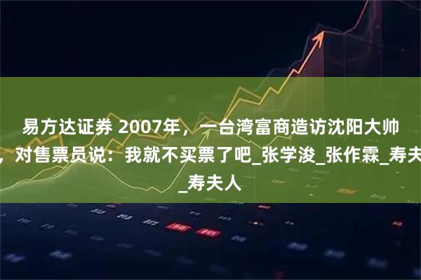 易方达证券 2007年，一台湾富商造访沈阳大帅府，对售票员说：我就不买票了吧_张学浚_张作霖_寿夫人