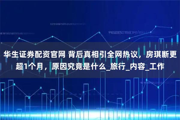 华生证券配资官网 背后真相引全网热议，房琪断更超1个月，原因究竟是什么_旅行_内容_工作