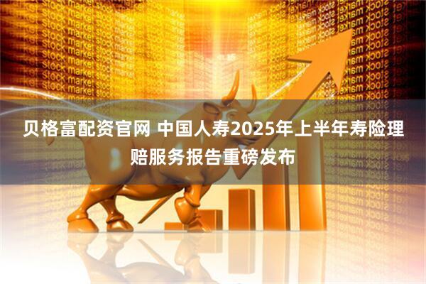 贝格富配资官网 中国人寿2025年上半年寿险理赔服务报告重磅发布
