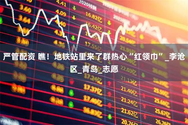 严管配资 瞧！地铁站里来了群热心“红领巾”_李沧区_青岛_志愿