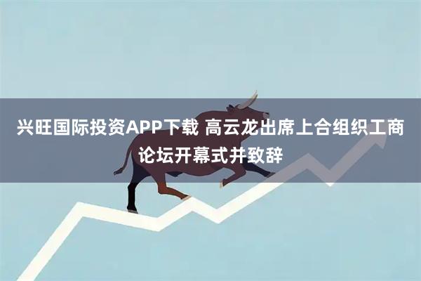 兴旺国际投资APP下载 高云龙出席上合组织工商论坛开幕式并致辞