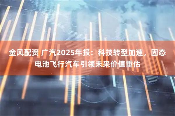 金风配资 广汽2025年报：科技转型加速，固态电池飞行汽车引领未来价值重估