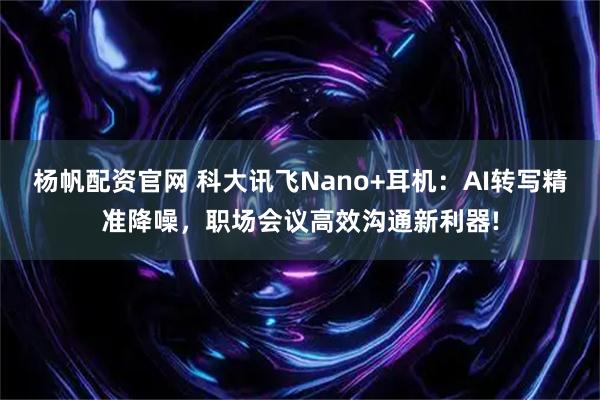 杨帆配资官网 科大讯飞Nano+耳机：AI转写精准降噪，职场会议高效沟通新利器!