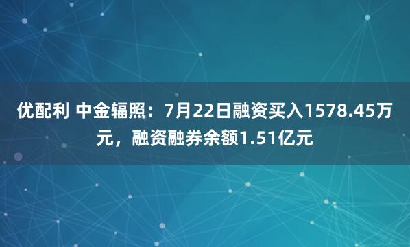 优配利 中金辐照：7月22日融资买入1578.45万元，融资融券余额1.51亿元