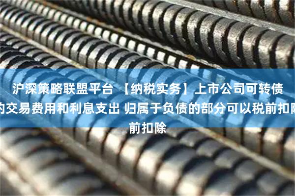 沪深策略联盟平台 【纳税实务】上市公司可转债的交易费用和利息支出 归属于负债的部分可以税前扣除