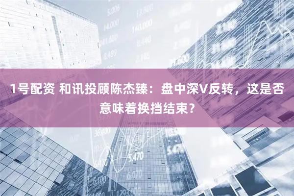 1号配资 和讯投顾陈杰臻：盘中深V反转，这是否意味着换挡结束？