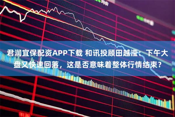 君润宜保配资APP下载 和讯投顾田越滢：下午大盘又快速回落，这是否意味着整体行情结束？
