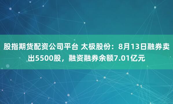 股指期货配资公司平台 太极股份：8月13日融券卖出5500股，融资融券余额7.01亿元