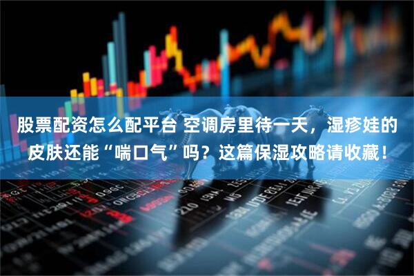 股票配资怎么配平台 空调房里待一天，湿疹娃的皮肤还能“喘口气”吗？这篇保湿攻略请收藏！