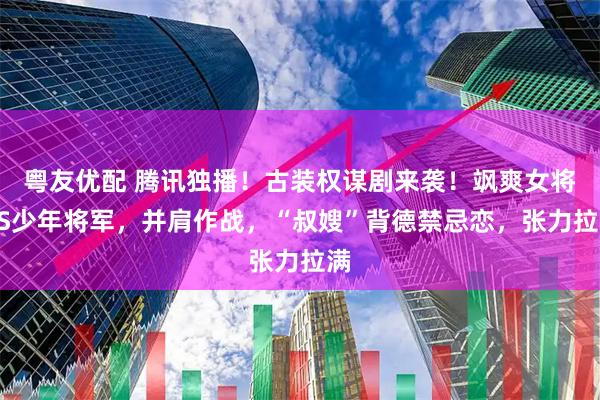 粤友优配 腾讯独播！古装权谋剧来袭！飒爽女将VS少年将军，并肩作战，“叔嫂”背德禁忌恋，张力拉满